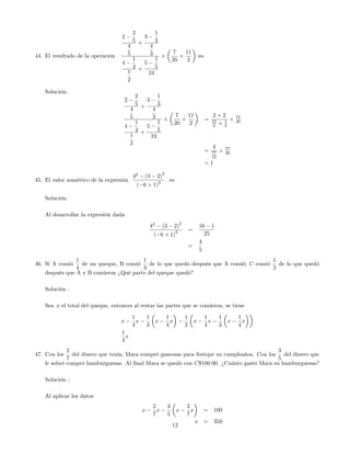 44. El resultado de la operación
2
2
5
4
5
+
3
1
3
4
3
4
1
4
1
2
+
5
1
5
24
7
20
11
2
es:
Solución:
2
2
5
4
5
+
3
1
3
4
3
4
1
4
1
2
+
5
1
5
24
7
20
11
2
=
2 + 2
15
2 + 1
5
77
40
=
4
77
10
77
40
= 1
45. El valor numérico de la expresión
42
(3 2)
2
( 6 + 1)
2 es:
Solución:
Al desarrollar la expresión dada
42
(3 2)
2
( 6 + 1)
2 =
16 1
25
=
3
5
46. Si A comió
1
4
de un queque, B comió
1
3
de lo que quedó después que A comió; C comió
1
2
de lo que quedó
después que A y B comieron ¿Qué parte del queque quedó?
Solución :
Sea x el total del queque, entonces al restar las partes que se comieron, se tiene
x
1
4
x
1
3
x
1
4
x
1
2
x
1
4
x
1
3
x
1
4
x
1
4
x
47. Con los
2
7
del dinero que tenía, Mara compró gaseosas para festejar su cumpleaños. Con los
3
5
del dinero que
le sobró compró hamburguesas. Al …nal Mara se quedó con C$100:00. ¿Cuánto gastó Mara en hamburguesas?
Solución :
Al aplicar los datos
x
2
7
x
3
5
x
2
7
x = 100
x = 350
12
 