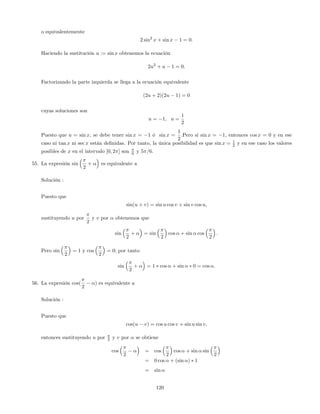 o equivalentemente
2 sin2
x + sin x 1 = 0:
Haciendo la sustitución u := sin x obtenemos la ecuación
2u2
+ u 1 = 0:
Factorizando la parte izquierda se llega a la ecuación equivalente
(2u + 2)(2u 1) = 0
cuyas soluciones son
u = 1; u =
1
2
Puesto que u = sin x, se debe tener sin x = 1 ó sin x =
1
2
:Pero si sin x = 1, entonces cos x = 0 y en ese
caso ni tan x ni sec x están de…nidas. Por tanto, la única posibilidad es que sin x = 1
2 y en ese caso los valores
posibles de x en el intervalo [0; 2 ] son 6 y 5 =6.
55. La expresión sin
2
+ es equivalente a
Solución :
Puesto que
sin(u + v) = sin u cos v + sin v cos u;
sustituyendo u por
2
y v por obtenemos que
sin
2
+ = sin
2
cos + sin cos
2
:
Pero sin
2
= 1 y cos
2
= 0; por tanto
sin
2
+ = 1 cos + sin 0 = cos :
56. La expresión cos(
2
) es equivalente a
Solución :
Puesto que
cos(u v) = cos u cos v + sin u sin v;
entonces sustituyendo u por 2 y v por se obtiene
cos
2
= cos
2
cos + sin sin
2
= 0 cos + (sin ) 1
= sin
120
 
