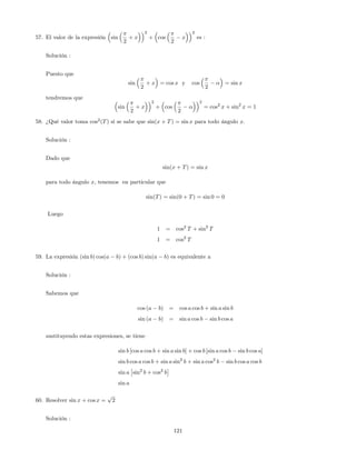 57. El valor de la expresión sin
2
+ x
2
+ cos
2
x
2
es :
Solución :
Puesto que
sin
2
+ x = cos x y cos
2
= sin x
tendremos que
sin
2
+ x
2
+ cos
2
2
= cos2
x + sin2
x = 1
58. ¿Qué valor toma cos2
(T) si se sabe que sin(x + T) = sin x para todo ángulo x:
Solución :
Dado que
sin(x + T) = sin x
para todo ángulo x, tenemos en particular que
sin(T) = sin(0 + T) = sin 0 = 0
Luego
1 = cos2
T + sin2
T
1 = cos2
T
59. La expresión (sin b) cos(a b) + (cos b) sin(a b) es equivalente a
Solución :
Sabemos que
cos (a b) = cos a cos b + sin a sin b
sin (a b) = sin a cos b sin b cos a
sustituyendo estas expresiones, se tiene
sin b [cos a cos b + sin a sin b] + cos b [sin a cos b sin b cos a]
sin b cos a cos b + sin a sin2
b + sin a cos2
b sin b cos a cos b
sin a sin2
b + cos2
b
sin a
60. Resolver sin x + cos x =
p
2
Solución :
121
 