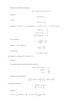 Elevando al cuadrado tenemos que
sin2
x + 2 sin x cos x + cos2
x = 2
de donde
2 sin x cos x = 1
es decir
sin x cos x =
1
2
pongamos u = sin x y v = cos x; entonces u + v =
p
2 y uv =
1
2
; v =
p
2 u asi que
u(
p
2 u) =
1
2
u
p
2 u2 1
2
= 0
2u2
2
p
2u + 1 = 0
cuya solución es
u =
(:2
p
2)
2(2)
=
p
2
2
además u = sin x; entonces
sin(
4
) =
p
2
2
de modo que
x =
4
+ 2k (k 2 Z)
61. Resolver la ecuación sin2
x 3 cos2
x = 0
Solución :
La ecuación dada se puede reescribir por medio de
sin2
x 3 1 sin2
x = 0
4 sin2
x = 3
sin x =
p
3
2
de donde la solución dada es
2
3
+ 2 k j k 2 Z [
n
3
+ 2 k j k 2 Z
o
62. Resolver el sistema 8
<
:
sin x + cos y = 1
x + y =
2
Solución :
Si x + y =
2
, entonces y =
2
x y cos y = cos(
2
x) = sin x;
122
 