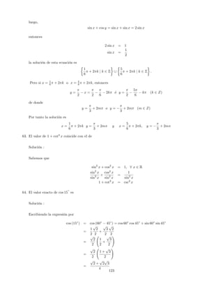 luego,
sin x + cos y = sin x + sin x = 2 sin x
entonces
2 sin x = 1
sin x =
1
2
la solución de esta ecuación es
1
6
+ 2 k j k 2 Z [
5
6
+ 2 k j k 2 Z :
Pero si x = 1
6 + 2 k o x = 5
6 + 2 k, entonces
y =
2
x =
2 6
2k o y =
2
5
6
k (k 2 Z)
de donde
y =
3
+ 2m o y =
3
+ 2m (m 2 Z)
Por tanto la solución es
x =
1
6
+ 2 k y =
3
+ 2m y x =
5
6
+ 2 k; y =
3
+ 2m
63. El valor de 1 + cot2
x coincide con el de
Solución :
Sabemos que
sin2
x + cos2
x = 1; 8 x 2 R
sin2
x
sin2
x
+
cos2
x
sin2
x
=
1
sin2
x
1 + cot2
x = csc2
x
64. El valor exacto de cos 15
o
es
Solución :
Escribiendo la expresión por
cos (15 ) = cos (60 45 ) = cos 60 cos 45 + sin 60 sin 45
=
1
2
p
2
2
+
p
3
2
p
2
2
=
p
2
2
1
2
+
p
3
2
!
=
p
2
2
1 +
p
3
2
!
=
p
2 +
p
2
p
3
4
123
 