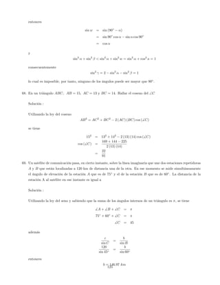 entonces
sin w = sin (90 )
= sin 90 cos sin cos 90
= cos
y
sin2
+ sin2
< sin2
+ sin2
w = sin2
+ cos2
a = 1
consecuentemente
sin2
= 2 sin2
sin2
= 1
lo cual es imposible, por tanto, ninguno de los ángulos puede ser mayor que 90 :
68. En un triángulo ABC, AB = 15; AC = 13 y BC = 14. Hallar el coseno del C
Solución :
Utilizando la ley del coseno
AB2
= AC2
+ BC2
2 (AC) (BC) cos (]C)
se tiene
152
= 132
+ 142
2 (13) (14) cos (]C)
cos (]C) =
169 + 144 225
2 (13) (14)
=
22
91
69. Un satélite de comunicación pasa, en cierto instante, sobre la línea imaginaria que une dos estaciones repetidoras
A y B que están localizadas a 120 km de distancia una de la otra. En ese momento se mide simultáneamente
el ángulo de elevación de la estación A que es de 75 y el de la estación B que es de 60 . La distancia de la
estación A al satélite en ese instante es igual a
Solución :
Utilizando la ley del seno y sabiendo que la suma de los ángulos internos de un triángulo es ; se tiene
]A + ]B + ]C =
75 + 60 + ]C =
]C = 45
además
c
sin C
=
b
sin B
120
sin 45
=
b
sin 60
entonces
b = 146:97 km
125
 