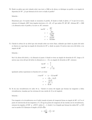70. Desde un globo que está volando sobre una torre a 1500 m de altura, se distingue un pueblo a un ángulo de
depresión de 70o
. ¿A qué distancia de la torre se halla el pueblo?
Solución :
Denotemos por A el punto donde se encuentra el pueblo, B donde se halla el globo y C el pie de la torre,
entonces el triángulo ABC tiene ángulos interiores ]A; ]B; ]C que miden 70 ; 20 ; 90 : Ademas BC = 1500
y la distancia entre el pueblo y la torre es AC; entonces
tan 70 =
BC
x
x =
BC
tan 70
x =
1500
tan 70
x = 545:96m
71. Calcule la altura de un árbol que está situado sobre un terren llano, sabiendo que desde un punto del suelo
se observa su copa bajo un ángulo de elevación de 45a
y, desde un punto 15 metros más cerca del árbol, a un
ángulo de 60o
Solución :
Sea h la altura del árbol y x la distancia al punto A donde se tiene un ángulo de elevación de 45 ; luego a 15
metros mas cerca del pie del árbol, la distancia es x 15 y su ángulo de elevación es 60 ; entonces
tan 45 =
h
x
tan 60 =
h
x 15
igualando ambas expresiones en función de h; se tiene
x tan 45 = (x 15) tan 60
x =
p
3x 15
p
3
x =
15
p
3
p
3 1
x = 35:49
72. Se da una circunferencia de radio 10 m. Calcule el coseno del ángulo que forman las tangentes a dicha
circunferencia, trazadas por los extremos de una cuerda de 15 m de longitud.
Solución :
Una tangente a la circunferencia con el radio trazado al punto de tangencia forma un ángulo de 90 ; si E es el
punto de intersección de las tangentes y C y D son los puntos de tangencia de las cuerdas con la circunferencia,
entonces los ángulos ]CDE y ]DCE miden
2
; donde es el ángulo que forman los radios OC y OD
con la cuerda CD: Entonces el ángulo ]CED mide
2
2
= 2
126
 