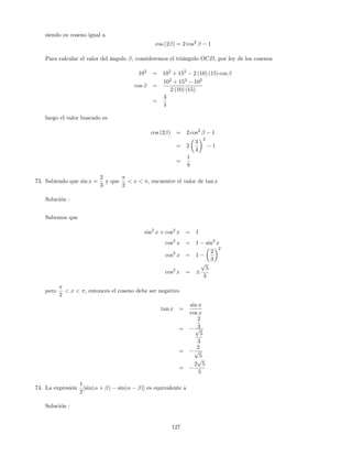 siendo su coseno igual a
cos (2 ) = 2 cos2
1
Para calcular el valor del ángulo ; consideremos el triángulo OCD, por ley de los cosenos
102
= 102
+ 152
2 (10) (15) cos
cos =
102
+ 152
102
2 (10) (15)
=
3
4
luego el valor buscado es
cos (2 ) = 2 cos2
1
= 2
3
4
2
1
=
1
8
73. Sabiendo que sin x =
2
3
y que
2
< x < , encuentre el valor de tan x
Solución :
Sabemos que
sin2
x + cos2
x = 1
cos2
x = 1 sin2
x
cos2
x = 1
2
3
2
cos2
x =
p
5
3
pero
2
< x < ; entonces el coseno debe ser negativo
tan x =
sin x
cos x
=
2
3p
5
3
=
2
p
5
=
2
p
5
5
74. La expresión
1
2
[sin( + ) sin( )] es equivalente a
Solución :
127
 