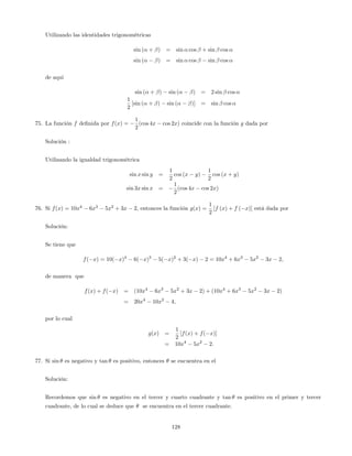 Utilizando las identidades trigonométricas
sin ( + ) = sin cos + sin cos
sin ( ) = sin cos sin cos
de aqui
sin ( + ) sin ( ) = 2 sin cos
1
2
[sin ( + ) sin ( )] = sin cos
75. La función f de…nida por f(x) =
1
2
(cos 4x cos 2x) coincide con la función g dada por
Solución :
Utilizando la igualdad trigonométrica
sin x sin y =
1
2
cos (x y)
1
2
cos (x + y)
sin 3x sin x =
1
2
(cos 4x cos 2x)
76. Si f(x) = 10x4
6x3
5x2
+ 3x 2, entonces la función g(x) =
1
2
[f (x) + f ( x)] está dada por
Solución:
Se tiene que
f( x) = 10( x)4
6( x)3
5( x)2
+ 3( x) 2 = 10x4
+ 6x3
5x2
3x 2;
de manera que
f(x) + f( x) = (10x4
6x3
5x2
+ 3x 2) + (10x4
+ 6x3
5x2
3x 2)
= 20x4
10x2
4;
por lo cual
g(x) =
1
2
[f(x) + f( x)]
= 10x4
5x2
2:
77. Si sin es negativo y tan es positivo, entonces se encuentra en el
Solución:
Recordemos que sin es negativo en el tercer y cuarto cuadrante y tan es positivo en el primer y tercer
cuadrante, de lo cual se deduce que se encuentra en el tercer cuadrante.
128
 