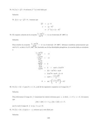 78. Si f (x) = 3
p
x + 8 entonces f 1
(x) está dada por
Solución:
Si f(x) = y = 3
p
x + 8; tenemos que
3
p
x = y 8
x = (y 8)3
) f 1
(x) = (x 8)3
79. El conjunto solución de la ecuación
1 sec2
x
sin2 = 2, en el intervalo [0 ; 360 ] es
Solución:
Para resolver la ecuación
1 sec2
sin
= 2 en el intervalo [0 ; 360 ] debemos considerar primeramente que
sin 6= 0; es decir, 6= 0 ; 180 : Así, haciendo uso de las identidades pitagóricas, la ecuación dada es euivalente
a
1 sec2
sin
= 2
tan2
sin
= 2
sin2
cos2
sin
= 2
sin
cos2
= 2 ! sin = 2 cos2
! 2(1 sin2
) = sin
! 2 sin2
+ sin 2 = 0
! sin =
1
p
17
4
= sin 1 1
p
17
4
!
= 51
80. Si f(x) = 2x + 1 para 0 x 3, ¿cuál de los siguientes conjuntos es el rango de f ?
Solución:
Para determinar el rango de f tomaremos los valores extremos para x; es decir, x = 0 y x = 3; de manera
que
f(0) = 2(0) + 1 = 1 y f(3) = 2(3) + 1 = 7;
por lo cual el rango de f es fy : 1 y 7g
81. Si f(x) = 2x y f (g(x)) = x, entonces g(x) está dada por:
Solución:
129
 