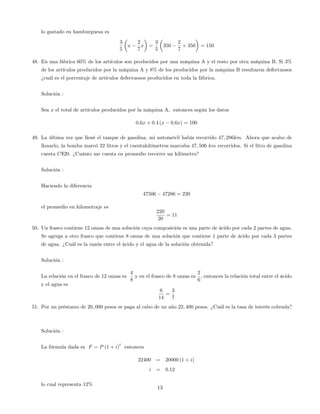 lo gastado en hamburguesa es
3
5
x
2
7
x =
3
5
350
2
7
350 = 150
48. En una fábrica 60% de los artículos son producidos por una máquina A y el resto por otra máquina B. Si 3%
de los artículos producidos por la máquina A y 8% de los producidos por la máquina B resultaron defectuosos
¿cuál es el porcentaje de artículos defectuosos producidos en toda la fábrica.
Solución :
Sea x el total de artículos producidos por la máquina A, entonces según los datos
0:6x + 0:4 (x 0:6x) = 100
49. La última vez que llené el tanque de gasolina, mi automóvil había recorrido 47; 286km. Ahora que acabo de
llenarlo, la bomba marcó 22 litros y el cuentakilómetros marcaba 47; 506 km recorridos. Si el litro de gasolina
cuesta C$20. ¿Cuánto me cuesta en promedio recorrer un kilómetro?
Solución :
Haciendo la diferencia
47506 47286 = 220
el promedio en kilometraje es
220
20
= 11
50. Un frasco contiene 12 onzas de una solución cuya composición es una parte de ácido por cada 2 partes de agua.
Se agrega a otro frasco que contiene 8 onzas de una solución que contiene 1 parte de ácido por cada 3 partes
de agua. ¿Cuál es la razón entre el ácido y el agua de la solución obtenida?
Solución :
La relación en el frasco de 12 onzas es
4
8
y en el frasco de 8 onzas es
2
6
; entonces la relación total entre el ácido
y el agua es
6
14
=
3
7
51. Por un préstamo de 20; 000 pesos se paga al cabo de un año 22; 400 pesos. ¿Cuál es la tasa de interés cobrada?
Solución :
La fórmula dada es F = P (1 + i)
t
entonces
22400 = 20000 (1 + i)
i = 0:12
lo cual representa 12%
13
 