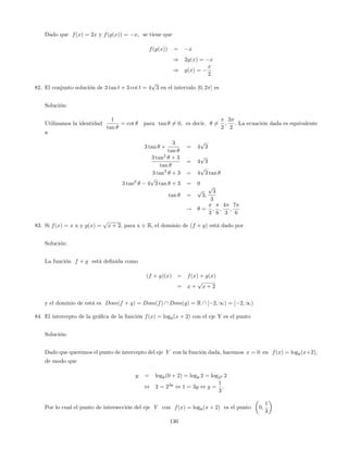 Dado que f(x) = 2x y f(g(x)) = x; se tiene que
f(g(x)) = x
) 2g(x) = x
) g(x) =
x
2
82. El conjunto solución de 3 tan t + 3 cot t = 4
p
3 en el intervalo [0; 2 ] es
Solución:
Utilizamos la identidad
1
tan
= cot para tan 6= 0; es decir, 6=
2
;
3
2
: La ecuación dada es equivalente
a
3 tan +
3
tan
= 4
p
3
3 tan2
+ 3
tan
= 4
p
3
3 tan2
+ 3 = 4
p
3 tan
3 tan2
4
p
3 tan + 3 = 0
tan =
p
3;
p
3
3
! =
3
;
6
;
4
3
;
7
6
83. Si f(x) = x x y g(x) =
p
x + 2, para x 2 R, el dominio de (f + g) está dado por
Solución:
La función f + g está de…nida como
(f + g)(x) = f(x) + g(x)
= x +
p
x + 2
y el dominio de está es Dom(f + g) = Dom(f)  Dom(g) = R  [ 2; 1) = [ 2; 1)
84. El intercepto de la grá…ca de la función f(x) = log8(x + 2) con el eje Y es el punto
Solución:
Dado que queremos el punto de intercepto del eje Y con la función dada, hacemos x = 0 en f(x) = log8(x+2);
de modo que
y = log8(0 + 2) = log8 2 = log23 2
, 2 = 23y
, 1 = 3y , y =
1
3
:
Por lo cual el punto de intersección del eje Y con f(x) = log8(x + 2) es el punto 0;
1
3
130
 