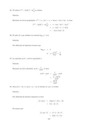 85. Al reducir eln x
ln(2ex
) ln
1
2
se obtiene
Solución:
Haciendo uso de las propiedades eln x
= x; ln ex
= x y ln(uv) = ln u + ln v se tiene
eln x
ln(2ex
) ln(
1
2
) = x ln 2 ln ex
ln 2 1
= x ln 2 x ( ln 2)
= ln 2 + ln 2 = 0:
86. El valor de x que satisface la ecuación log1
2
x = 4 es
Solución:
Por de…nición de logaritmo tenemos que
log1
2
x = 4
, x =
1
2
4
=
1
16
87. La expresión sec cos es equivalente a
Solución:
Haciendo uso de la identidad sec =
1
cos
se tiene
sec cos =
1
cos
cos
=
1 cos2
cos
=
sin2
cos
88. Sean f(x) = 3x + 5, g(x) = jx 2j, al calcular (f g)( 1) resulta
Solución :
Por de…nición de función compuesta se tiene
(f g)(x) = f(g(x)) = f(jx 2j)
= 3 jx 2j + 5:
De manera que
(f g)( 1) = 3 j 1 2j + 5
= 3(3) + 5 = 14
131
 