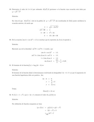 89. Determine el valor de k si el par ordenado A(2
p
5; 4) pertenece a la función cuya ecuación está dada por
y =
p
k x2
Solución:
En vista de que A(2
p
5; 4) está en la grá…ca de y =
p
k x2, las coordenadas de dicho punto satisfacen la
ecuación anterior, de modo que
4 =
q
k (2
p
5)2
p
k 20 = 4
k 20 = 42
= 16
k = 16 + 20 = 36
90. De la ecuación (sin A + cos A)2
= 1:5 se concluye que la expresión sin A cos A equivale a
Solución:
Haciendo uso de la identidad sin2
+ cos2
= 1 resulta que
(sin A + cos A)2
= 1:5
sin2
A + 2 sin A cos A + cos2
A = 1:5
1 + 2 sin A cos A = 1:5
sin A cos A =
0:5
2
=
1
4
= 0:25
91. El dominio de la funciónf(x) = log4(3x 6) es
Solución:
El dominio de la función dada lo determinamos resolviendo la desigualdad 3x 6 > 0 ya que el argumento de
una función logarítmica debe ser positivo. Así,
3x 6 > 0
x >
6
3
= 2
x 2 (2; 1)
Luego,
Dom(f) = (2; 1)
92. Si f(x) = 1 x2
y g(x) = 2x + 5, entonces el valor de g (f(2)) es:
Solución:
Por de…nición de función compuesta se tiene
(g f)(x) = g(f(x)) = g(1 x2
)
= 2(1 x2
) + 5
= 2x2
+ 7
132
 