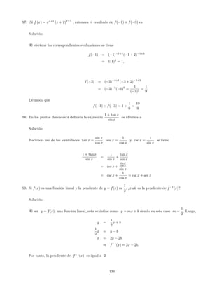 97. .Si f (x) = xx+1
(x + 2)
x+3
, entonces el resultado de f( 1) + f( 3) es
Solución:
Al efectuar las correspondientes evaluaciones se tiene
f( 1) = ( 1) 1+1
( 1 + 2) 1+3
= 1(1)2
= 1;
f( 3) = ( 3) 3+1
( 3 + 2) 3+3
= ( 3) 2
( 1)0
=
1
( 3)2
=
1
9
:
De modo que
f( 1) + f( 3) = 1 +
1
9
=
10
9
98. En los puntos donde está de…nida la expresión
1 + tan x
sin x
es idéntica a
Solución:
Haciendo uso de las identidades tan x =
sin x
cos x
; sec x =
1
cos x
y csc x =
1
sin x
se tiene
1 + tan x
sin x
=
1
sin x
+
tan x
sin x
= csc x +
sin x
cos x
sin x
= csc x +
1
cos x
= csc x + sec x
99. Si f(x) es una función lineal y la pendiente de y = f(x) es
1
2
; ¿cuál es la pendiente de f 1
(x)?
Solución:
Al ser y = f(x) una función lineal, esta se de…ne como y = mx + b siendo en este caso m =
1
2
: Luego,
y =
1
2
x + b
1
2
x = y b
x = 2y 2b
) f 1
(x) = 2x 2b:
Por tanto, la pendiente de f 1
(x) es igual a 2
134
 