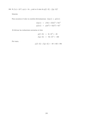 100. Si f (x) = 2x3
y g(x) = 3x , ¿cuál es el valor de g[f( 2)] f[g( 2)]?
Solución:
Para encontrar el valor en cuestión determinaremos f(g(x)) y g(f(x)):
f(g(x)) = f(3x) = 2(3x)3
= 54x3
g(f(x)) = g(2x3
) = 3(2x3
) = 6x3
Al efectuar las evaluaciones necesarias se tiene
g(f( 2)) = 6( 2)3
= 48
f(g( 2)) = 54( 2)3
= 432
Por tanto,
g [f( 2)] f [g( 2)] = 48 + 432 = 384
135
 