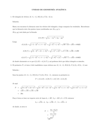 UNIDAD DE GEOMETRÍA ANALÍTICA
1. El triángulo de vértices A( 5; 1), B(2; 3) y C(3; 2) es:
Solución:
Basta con encontrar la distancia entre los vértices del triángulo y luego comparar los resultados. Recordemos
que la distancia entre dos puntos cuyas coordenadas son A(x1; y1) y
B(x2; y2) está dada por la fórmula
d (A; B) =
q
(x1 x2)
2
+ (y1 y2)
2
Luego
d (A; B) =
q
( 5 2)
2
+ ( 1 3)
2
=
q
( 7)
2
+ ( 4)
2
=
p
49 + 16 =
p
65 = 8:0623
d (B; C) =
q
(2 3)
2
+ (3 ( 2))
2
=
q
( 1)
2
+ (5)
2
=
p
1 + 25 =
p
26 = 5:099
d (A; C) =
q
( 5 3)
2
+ ( 1 ( 2))
2
=
q
( 8)
2
+ (1)
2
=
p
64 + 1 =
p
65 = 8:0623
de donde claramente se ve que d (A; B) = d (A; C) y así podemos decir que dicho triángulo es isósceles.
2. El perímetro P y el área A del cuadrilátero cuyos vértices son A ( 3; 1), B (0; 3), C (4; 3) y D (4; 1) son:
Solución :
Sean los puntos A ( 3; 1), B (0; 3), C (4; 0), D (4; 1) ; entonces su perimetro es
P = d (A; B) + d (B; C) + d (C; D) + d (A; D)
de aqui
P =
q
(0 + 3)
2
+ (3 + 1)
2
+
q
(4 0)
2
+ (3 3)
2
+
q
(4 0)
2
+ ( 1 3)
2
+
q
(4 + 3)
2
+ ( 1 + 1)
2
=
p
25 +
p
16 +
p
16 +
p
49
= 20u
Para el área se tiene un trapecio recto de bases b1 = BC; b2 = AD y h = CD; entonces
b1 =
p
16 = 4; b2 =
p
49 = 7; h =
p
16 = 4
de donde, su área es
A =
(b1 + b2) h
2
=
(4 + 7) 4
2
= 22u2
136
 