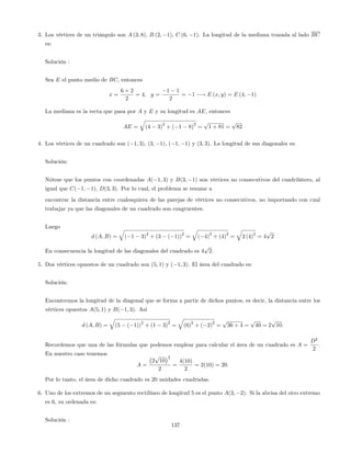 3. Los vértices de un triángulo son A (3; 8), B (2; 1), C (6; 1). La longitud de la mediana trazada al lado BC
es:
Solución :
Sea E el punto medio de BC; entonces
x =
6 + 2
2
= 4; y =
1 1
2
= 1 ! E (x; y) = E (4; 1)
La mediana es la recta que pasa por A y E y su longitud es AE; entonces
AE =
q
(4 3)
2
+ ( 1 8)
2
=
p
1 + 81 =
p
82
4. Los vértices de un cuadrado son ( 1; 3), (3; 1), ( 1; 1) y (3; 3). La longitud de sus diagonales es:
Solución:
Nótese que los puntos con coordenadas A( 1; 3) y B(3; 1) son vértices no consecutivos del cuadrilátero, al
igual que C( 1; 1), D(3; 3). Por lo cual, el problema se resume a
encontrar la distancia entre cualesquiera de las parejas de vértices no consecutivos, no importando con cual
trabajar ya que las diagonales de un cuadrado son congruentes.
Luego
d (A; B) =
q
( 1 3)
2
+ (3 ( 1))
2
=
q
( 4)
2
+ (4)
2
=
q
2 (4)
2
= 4
p
2
En consecuencia la longitud de las diagonales del cuadrado es 4
p
2.
5. Dos vértices opuestos de un cuadrado son (5; 1) y ( 1; 3). El área del cuadrado es:
Solución:
Encontremos la longitud de la diagonal que se forma a partir de dichos puntos, es decir, la distancia entre los
vértices opuestos A(5; 1) y B( 1; 3). Así
d (A; B) =
q
(5 ( 1))
2
+ (1 3)
2
=
q
(6)
2
+ ( 2)
2
=
p
36 + 4 =
p
40 = 2
p
10:
Recordemos que una de las fórmulas que podemos emplear para calcular el área de un cuadrado es A =
D2
2
.
En nuestro caso tenemos
A =
2
p
10
2
2
=
4(10)
2
= 2(10) = 20:
Por lo tanto, el área de dicho cuadrado es 20 unidades cuadradas.
6. Uno de los extremos de un segmento rectilíneo de longitud 5 es el punto A(3; 2). Si la abcisa del otro extremo
es 6, su ordenada es:
Solución :
137
 
