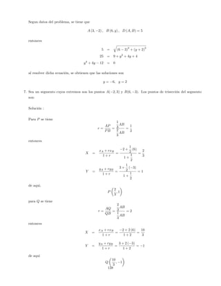 Segun datos del problema, se tiene que
A (3; 2) ; B (6; y) ; D (A; B) = 5
entonces
5 =
q
(6 3)
2
+ (y + 2)
2
25 = 9 + y2
+ 4y + 4
y2
+ 4y 12 = 0
al resolver dicha ecuación, se obtienen que las soluciones son
y = 6; y = 2
7. Sea un segmento cuyos extremos son los puntos A( 2; 3) y B(6; 3). Los puntos de trisección del segmento
son:
Solución :
Para P se tiene
r =
AP
PB
=
1
3
AB
2
3
AB
=
1
2
entonces
X =
xA + rxB
1 + r
=
2 +
1
2
(6)
1 +
1
2
=
2
3
Y =
yA + ryB
1 + r
=
3 +
1
2
( 3)
1 +
1
2
= 1
de aqui,
P
2
3
; 1
para Q se tiene
r =
AQ
QB
=
2
3
AB
1
3
AB
= 2
entonces
X =
xA + rxB
1 + r
=
2 + 2 (6)
1 + 2
=
10
3
Y =
yA + ryB
1 + r
=
3 + 2 ( 3)
1 + 2
= 1
de aqui
Q
10
3
; 1
138
 