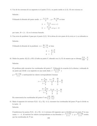 8. Uno de los extremos de un segmento es el punto (7; 8) y su punto medio es (4; 3). El otro extremo es:
Solución :
Utilizando la fórmula del punto medio x =
x1 + x2
2
; y =
y1 + y2
2
se tiene
4 =
7 + x
2
=) x = 1
3 =
8 + y
2
=) y = 2
por tanto, B = (1; 2) es el extremo buscado.
9. Una recta de pendiente 3 pasa por el punto (3; 2). Si la abcisa de otro punto de la recta es 4, su ordenada es:
Solución :
Utilizando la fórmula de la pendiente m =
y2 y1
x2 x1
se tiene
3 =
y 2
4 3
y = 5
10. Dados los puntos A(3; 2) y B(5; 4) halla un punto C, alineado con A y B, de manera que se obtenga
CA
CB
=
3
2
.
Solución:
El problema pide encontrar las coordenadas del punto C. Utilizando la ecuación de la abscisa y ordenada de
un punto que divide a un segmento en una razón dada x =
x1 + rx2
1 + r
y
y =
y1 + ry2
1 + r
y sustituyendo los valores correspondientes tenemos
x =
3 +
3
2
(5)
1 +
3
2
=
3 +
15
2
5
2
=
21
2
5
2
=
21
5
y =
2 +
3
2
(4)
1 +
3
2
=
2 + 6
5
2
=
8
5
2
=
16
5
En consecuencia las coordenadas del punto C son
21
5
;
16
5
11. Dado el segmento de extremos P1(3; 2) y P2( 4; 1), encuentre las coordenadas del punto P que lo divide en
la razón 2.
Solución:
Consideremos los puntos P1(3; 2) y P2( 4; 1) extremos del segmento que es dividido por un punto P en una
razón r = 2. Al sustituir los valores correspondientes en las fórmulas x =
x1 + rx2
1 + r
y y =
y1 + ry2
1 + r
resulta
que las coordenadas de P son
139
 