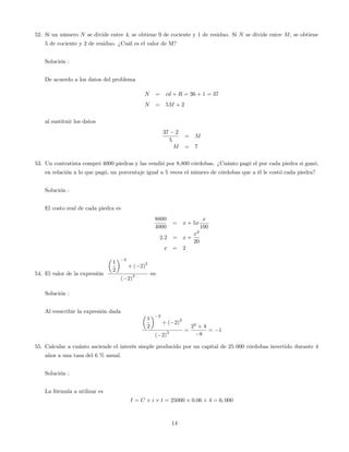 52. Si un número N se divide entre 4, se obtiene 9 de cociente y 1 de residuo. Si N se divide entre M, se obtiene
5 de cociente y 2 de residuo. ¿Cuál es el valor de M?
Solución :
De acuerdo a los datos del problema
N = cd + R = 36 + 1 = 37
N = 5M + 2
al sustituir los datos
37 2
5
= M
M = 7
53. Un contratista compró 4000 piedras y las vendió por 8,800 córdobas. ¿Cuánto pagó el por cada piedra si ganó,
en relación a lo que pagó, un porcentaje igual a 5 veces el número de córdobas que a él le costó cada piedra?
Solución :
El costo real de cada piedra es
8800
4000
= x + 5x
x
100
2:2 = x +
x2
20
x = 2
54. El valor de la expresión
1
2
2
+ ( 2)
2
( 2)
3 es:
Solución :
Al reescribir la expresión dada
1
2
2
+ ( 2)
2
( 2)
3 =
22
+ 4
8
= 1
55. Calcular a cuánto asciende el interés simple producido por un capital de 25 000 córdobas invertido durante 4
años a una tasa del 6 % anual.
Solución :
La fórmula a utilizar es
I = C i t = 25000 0:06 4 = 6; 000
14
 