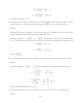 x =
3 + ( 2) ( 4)
1 + ( 2)
=
3 + 8
1
= 11
y =
2 + ( 2) (1)
1 + ( 2)
=
2 2
1
= 4
Por lo tanto, P tiene por ( 11; 4).
12. Las medianas de un triángulo el baricentro B(x; y) es tal que las distancias de este punto al vértice M(2; 4) y
al punto medio N(1; 1) del lado opuesto están en la relación
MB
MN
= 2. Las coordenadas de B son:
Solución :
Recordemos la mediana es el segmento de recta que une el vértice de un triángulo con el punto medio del lado
opuesto. El punto de intersección de las medianas se llama Baricentro.
Utilizando las fórmulas x =
x1 + rx2
1 + r
y y =
y1 + ry2
1 + r
y considerando al vértice M(2; 4) y al punto medio
N(1; 1) del lado opuesto como extremos de la mediana MN resulta que las coordenadas del baricentro B son
x =
2 + (2) (1)
1 + 2
=
2 + 2
3
=
4
3
y =
4 + (2) ( 1)
1 + 2
=
4 2
3
=
2
3
Es decir, B
4
3
;
2
3
.
13. Las coordenadas del punto que divide al segmento con extremos A( 1; 4) y B( 5; 8) en la razón
1
3
son:
Solución:
Usando las fórmulas x =
x1 + rx2
1 + r
y y =
y1 + ry2
1 + r
y sustituyendo los valores correspondientes tenemos
x =
1 +
1
3
( 5)
1 +
1
3
=
1 +
5
3
2
3
=
2
3
2
3
= 1
y =
4 +
1
3
( 8)
1 +
1
3
=
4 +
8
3
2
3
=
20
3
2
3
=
20
2
= 10
Es decir, las coordenadas del punto son (1; 10).
14. Las coordenadas del punto que divide al segmento con extremos A(3; 2) y B( 1; 1) en la razon
1
2
son:
Solución:
140
 
