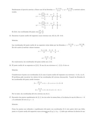 Similarmente al ejercicio anterior, al hacer uso de las fórmulas x =
x1 + rx2
1 + r
y y =
y1 + ry2
1 + r
y sustituir valores
resulta
x =
3 +
1
2
( 1)
1 +
1
2
=
3
1
2
3
2
=
5
2
3
2
=
5
3
y =
2 +
1
2
( 1)
1 +
1
2
=
2
1
2
3
2
=
3
2
3
2
= 1
Es decir, las coordenadas del punto son
5
3
; 1 .
15. Encontrar el punto medio del segmento cuyos extremos son A(5; 4); B( 3; 8).
Solución:
Las coordenadas del punto medio de un segmento están dadas por las fórmulas x =
x1 + x2
2
y y =
y1 + y2
2
.
De este modo al sustituir valores tenemos
x =
5 + ( 3)
2
=
5 3
2
=
2
2
= 1
y =
4 + 8
2
=
12
2
= 6
En consecuencia, las coordenadas del punto medio son (1; 6).
16. El punto medio de un segmento es (2; 2). Si uno de sus extremos es ( 2; 3), el otro es:
Solución:
Consideremos el punto con coordenadas (2; 2) como el punto medio del segmento con extremos ( 2; 3) y (a; b) :
El problema pide encontrar los valores de las coordenadas del extremo desconocido. Usando las fórmulas de
las coordenadas del punto medio tenemos
2 =
2 + a
2
) 4 = 2 + a ) a = 4 + 2 = 6
2 =
3 + b
2
) 4 = 3 + b ) b = 4 3 = 1
Por lo tanto, las coordenadas del otro extremo son (6; 1).
17. Encuentre dos puntos equidistantes de (2; 1), los tres sobre la misma línea, si la abscisa de uno de ellos es x = 6
y la ordenada del otro es y = 1
Solución:
Como los puntos son colineales y equidistantes del punto con coordenadas (2; 1) esto quiere decir que dicho
punto es el punto medio del segmento cuyos extremos son (6; y1) y (x2; 1) dado que sabemos la abscisa de uno
141
 