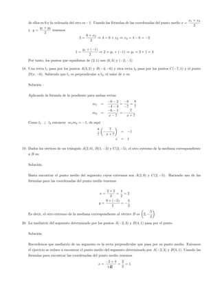 de ellos es 6 y la ordenada del otro es 1. Usando las fórmulas de las coordenadas del punto medio x =
x1 + x2
2
y y =
y1 + y2
2
tenemos
2 =
6 + x2
2
) 4 = 6 + x2 ) x2 = 4 6 = 2
1 =
y1 + ( 1)
2
) 2 = y1 + ( 1) ) y1 = 2 + 1 = 3
Por tanto, los puntos que equidistan de (2; 1) son (6; 3) y ( 2; 1)
18. Una recta l1 pasa por los puntos A(3; 2) y B( 4; 6) y otra recta l2 pasa por los puntos C( 7; 1) y el punto
D(x; 6). Sabiendo que l1 es perpendicular a l2, el valor de x es:
Solución :
Aplicando la fórmula de la pendiente para ambas rectas
m1 =
6 2
4 3
=
8
7
=
8
7
m2 =
6 1
x 7
=
7
x + 7
Como l1 ? l2 entonces m1m2 = 1; de aqui
8
7
7
x + 7
= 1
x = 1
19. Dados los vértices de un triángulo A(2; 0), B(1; 3) y C(2; 5), el otro extremo de la mediana correspondiente
a B es:
Solución:
Basta encontrar el punto medio del segmento cuyos extremos son A(2; 0) y C(2; 5). Haciendo uso de las
fórmulas para las coordenadas del punto medio tenemos
x =
2 + 2
2
=
4
2
= 2
y =
0 + ( 5)
2
=
5
2
Es decir, el otro extremo de la mediana correspondiente al vértice B es 2;
5
2
20. La mediatriz del segmento determinado por los puntos A( 2; 3) y B(4; 1) pasa por el punto
Solución:
Recordemos que mediatriz de un segmento es la recta perpendicular que pasa por su punto medio. Entonces
el ejercicio se reduce a encontrar el punto medio del segmento determinado por A( 2; 3) y B(4; 1): Usando las
fórmulas para encontrar las coordenadas del punto medio tenemos
x =
2 + 4
2
=
2
2
= 1
142
 