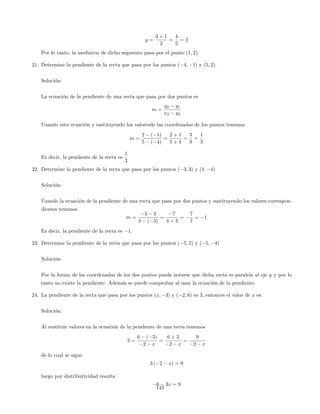 y =
3 + 1
2
=
4
2
= 2
Por lo tanto, la mediatriz de dicho segmento pasa por el punto (1; 2).
21. Determine la pendiente de la recta que pasa por los puntos ( 4; 1) y (5; 2).
Solución:
La ecuación de la pendiente de una recta que pasa por dos puntos es
m =
y2 y1
x2 y2
Usando esta ecuación y sustituyendo los valoresde las coordenadas de los puntos tenemos
m =
2 ( 1)
5 ( 4)
=
2 + 1
5 + 4
=
3
9
=
1
3
Es decir, la pendiente de la recta es
1
3
22. Determine la pendiente de la recta que pasa por los puntos ( 3; 3) y (4; 4)
Solución:
Usando la ecuación de la pendiente de una recta que pasa por dos puntos y sustituyendo los valores correspon-
dientes tenemos
m =
4 3
4 ( 3)
=
7
4 + 3
=
7
7
= 1
Es decir, la pendiente de la recta es 1.
23. Determine la pendiente de la recta que pasa por los puntos ( 5; 2) y ( 5; 4)
Solución:
Por la forma de las coordenadas de los dos puntos puede notarse que dicha recta es paralela al eje y y por lo
tanto no existe la pendiente. Además se puede comprobar al usar la ecuación de la pendiente.
24. La pendiente de la recta que pasa por los puntos (x; 3) y ( 2; 6) es 3, entonces el valor de x es:
Solución:
Al sustituir valores en la ecuación de la pendiente de una recta tenemos
3 =
6 ( 3)
2 x
=
6 + 3
2 x
=
9
2 x
de lo cual se sigue
3 ( 2 x) = 9
luego por distributividad resulta
6 3x = 9
143
 