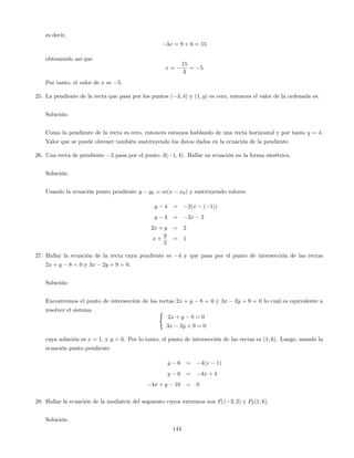 es decir,
3x = 9 + 6 = 15
obteniendo así que
x =
15
3
= 5
Por tanto, el valor de x es 5.
25. La pendiente de la recta que pasa por los puntos ( 3; 4) y (1; y) es cero, entonces el valor de la ordenada es:
Solución:
Como la pendiente de la recta es cero, entonces estamos hablando de una recta horizontal y por tanto y = 4.
Valor que se puede obtener también sustituyendo los datos dados en la ecuación de la pendiente.
26. Una recta de pendiente 2 pasa por el punto A( 1; 4). Hallar su ecuación en la forma simétrica.
Solución:
Usando la ecuación punto pendiente y y0 = m(x x0) y sustituyendo valores
y 4 = 2(x ( 1))
y 4 = 2x 2
2x + y = 2
x +
y
2
= 1
27. Hallar la ecuación de la recta cuya pendiente es 4 y que pasa por el punto de intersección de las rectas
2x + y 8 = 0 y 3x 2y + 9 = 0.
Solución:
Encontremos el punto de intersección de las rectas 2x + y 8 = 0 y 3x 2y + 9 = 0 lo cual es equivalente a
resolver el sistema (
2x + y 8 = 0
3x 2y + 9 = 0
cuya solución es x = 1, y y = 6. Por lo tanto, el punto de intersección de las rectas es (1; 6). Luego, usando la
ecuación punto pendiente
y 6 = 4(x 1)
y 6 = 4x + 4
4x + y 10 = 0
28. Hallar la ecuación de la mediatriz del segmento cuyos extremos son P1( 3; 2) y P2(1; 6).
Solución:
144
 