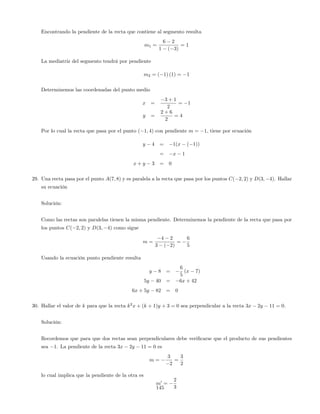 Encontrando la pendiente de la recta que contiene al segmento resulta
m1 =
6 2
1 ( 3)
= 1
La mediatriz del segmento tendrá por pendiente
m2 = ( 1) (1) = 1
Determinemos las coordenadas del punto medio
x =
3 + 1
2
= 1
y =
2 + 6
2
= 4
Por lo cual la recta que pasa por el punto ( 1; 4) con pendiente m = 1, tiene por ecuación
y 4 = 1(x ( 1))
= x 1
x + y 3 = 0
29. Una recta pasa por el punto A(7; 8) y es paralela a la recta que pasa por los puntos C( 2; 2) y D(3; 4). Hallar
su ecuación
Solución:
Como las rectas son paralelas tienen la misma pendiente. Determinemos la pendiente de la recta que pasa por
los puntos C( 2; 2) y D(3; 4) como sigue
m =
4 2
3 ( 2)
=
6
5
Usando la ecuación punto pendiente resulta
y 8 =
6
5
(x 7)
5y 40 = 6x + 42
6x + 5y 82 = 0
30. Hallar el valor de k para que la recta k2
x + (k + 1)y + 3 = 0 sea perpendicular a la recta 3x 2y 11 = 0.
Solución:
Recordemos que para que dos rectas sean perpendiculares debe veri…carse que el producto de sus pendientes
sea 1. La pendiente de la recta 3x 2y 11 = 0 es
m =
3
2
=
3
2
lo cual implica que la pendiente de la otra es
m0
=
2
3145
 