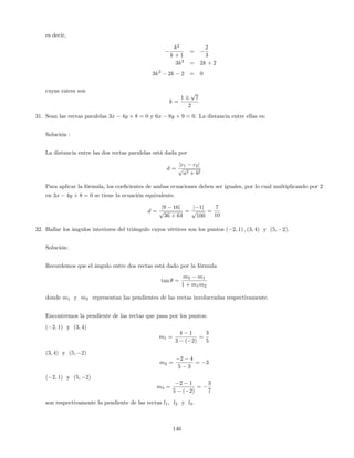 es decir,
k2
k + 1
=
2
3
3k2
= 2k + 2
3k2
2k 2 = 0
cuyas raices son
k =
1
p
7
2
31. Sean las rectas paralelas 3x 4y + 8 = 0 y 6x 8y + 9 = 0. La distancia entre ellas es:
Solución :
La distancia entre las dos rectas paralelas está dada por
d =
jc1 c2j
p
a2 + b2
Para aplicar la fórmula, los coe…cientes de ambas ecuaciones deben ser iguales, por lo cual multiplicando por 2
en 3x 4y + 8 = 0 se tiene la ecuación equivalente.
d =
j9 16j
p
36 + 64
=
j 1j
p
100
=
7
10
32. Hallar los ángulos interiores del triángulo cuyos vértices son los puntos ( 2; 1) ; (3; 4) y (5; 2).
Solución:
Recordemos que el ángulo entre dos rectas está dado por la fórmula
tan =
m2 m1
1 + m1m2
donde m1 y m2 representan las pendientes de las rectas involucradas respectivamente.
Encontremos la pendiente de las rectas que pasa por los puntos:
( 2; 1) y (3; 4)
m1 =
4 1
3 ( 2)
=
3
5
(3; 4) y (5; 2)
m2 =
2 4
5 3
= 3
( 2; 1) y (5; 2)
m3 =
2 1
5 ( 2)
=
3
7
son respectivamente la pendiente de las rectas l1, l2 y l3.
146
 