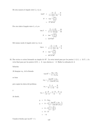 De esta manera el ángulo entre l1 y l2 es
tan =
3 3
5
1 + 3
5 ( 3)
=
9
2
= tan 1 9
2
= 77 280
1600
Por otro lado el ángulo entre l1 y l3 es
tan =
3
5
3
7
1 + 3
7
3
5
=
18
13
= tan 1 18
13
= 54 90
4400
Del mismo modo el ángulo entre l2 y l3 es
tan =
3
7 ( 3)
1 + 3
7 ( 3)
=
9
8
= tan 1 9
8
= 48 210
5900
33. Dos rectas se cortan formando un ángulo de 45 . La recta inicial pasa por los puntos ( 2; 1) y (9; 7) y la
recta …nal pasa por los puntos (3; 9) y A cuya abscisa es 2. Hallar la ordenada de A.
Solución:
Al despejar m2 de la fórmula
tan 45 =
m2 m1
1 + m1m2
se tiene
m2 =
tan 45 + m1
1 (tan 45 ) m1
pero según los datos del problema
m1 =
7 1
9 ( 2)
=
6
11
y
m2 =
y 9
2 3
=
y 9
5
=
9 y
5
de donde,
y = 9 5m2
y = 9 5
tan 45 + m1
1 (tan 45 ) m1
= 9 5
1 + 6
11
1 6
11
= 9 17
= 8
Usando el hecho que tan 45 = 1:
147
 
