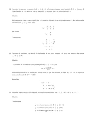 34. Una recta l1 pasa por los puntos (3; 2) y ( 4; 6) y la otra recta pasa por el punto ( 7; 1) y el punto A
cuya ordenada es 6. Hallar la abscisa del punto A, sabiendo que l1 es perpendicular a l2.
Solución:
Recordemos que como l1 es perpendicular a l2 entonces el producto de sus pendientes es 1. Encontremos las
pendientes de l1 y l2 como sigue
m1 =
6 2
4 3
=
8
7
por lo cual
m2 =
7
8
De modo que
7
8
=
7
x + 7
7 (x + 7) = 56
7x = 7
x = 1
35. Encuentre la pendiente y el ángulo de inclinación de una recta paralela a la recta que pasa por los puntos
(1; 2) y (3; 8).
Solución:
La pendiente de la recta que pasa por los puntos (1; 2) y (3; 8) es
m1 =
8 ( 2)
3 1
= 5
pero dicha pendiente es la misma para ambas rectas ya que son paralelas, es decir, m2 = 5. Así el ángulo de
inclinación buscado ; 0 < < 90 .
Ahora bien
tan = 5
= tan 1
(5)
= 78 410
2400
36. Hallar los ángulos agudos del triángulo rectángulo cuyos vértices son A (2; 5), B (8; 1) y C ( 2; 1).
Solución:
Consideremos
l1 la recta que pasa por ( 2; 1) y (8; 1)
l2 la recta que pasa por ( 2; 1) y (2; 5)
l3 la recta que pasa por (8; 1) y (2; 5)
148
 
