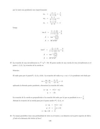 por lo tanto sus pendientes son respectivamente
m1 =
1 1
8 ( 2)
=
1
5
m2 =
5 1
2 ( 2)
= 1
m1 =
5 ( 1)
2 8
= 1
Luego
tan A =
1 1
5
1 + 1 1
5
=
3
2
A = tan 1 3
2
A = 56 180
3500
tan C =
1
5 ( 1)
1 + 1
5 ( 1)
=
2
3
A = tan 1 2
3
A = 33 410
2400
37. La ecuación de una circunferencia es x2
+ y2
= 50. El punto medio de una cuerda de esta circunferencia es el
punto ( 2; 4). La ecuación de la cuerda es:
Solución :
El radio pasa por el puntoP ( 2; 4) y (0:0) : La ecuación del radio es y = mx + b, la pendiente está dada por
m =
y2 y1
x2 x1
=
4 0
2 0
= 2
aplicando la fórmula punto pendiente, obtenemos la ecuación del radio
y y0 = m (x x0)
y = 2x
La ecuación de la cuerda es perpendicular a la ecuación del radio por lo que su pendiente es m =
1
2
Además la ecuación de la cuerda pasa por el punto medio P ( 2; 4) ; es
y y0 = m (x x0)
y 4 =
1
2
(x + 2)
x 2y + 10 = 0
38. Un espejo parabólico tiene una profundidad de 12cm en el centro y un diámetro en la parte superior de 32cm.
¿Cuál es la distancia del vértice al foco?
149
 