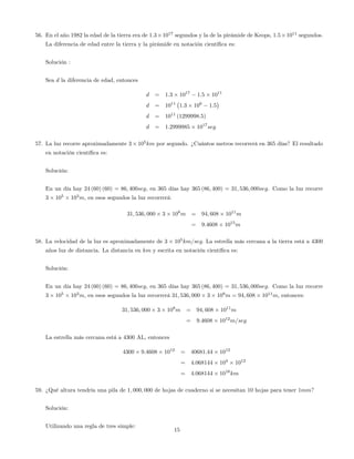 56. En el año 1982 la edad de la tierra era de 1:3 1017
segundos y la de la pirámide de Keops, 1:5 1011
segundos.
La diferencia de edad entre la tierra y la pirámide en notación cientí…ca es:
Solución :
Sea d la diferencia de edad, entonces
d = 1:3 1017
1:5 1011
d = 1011
1:3 106
1:5
d = 1011
(1299998:5)
d = 1:2999985 1017
seg
57. La luz recorre aproximadamente 3 105
km por segundo. ¿Cuántos metros recorrerá en 365 días? El resultado
en notación cientí…ca es:
Solución:
En un día hay 24 (60) (60) = 86; 400seg, en 365 días hay 365 (86; 400) = 31; 536; 000seg. Como la luz recorre
3 105
103
m, en esos segundos la luz recorrerá:
31; 536; 000 3 108
m = 94; 608 1011
m
= 9:4608 1015
m
58. La velocidad de la luz es aproximadamente de 3 105
km=seg: La estrella más cercana a la tierra está a 4300
años luz de distancia. La distancia en km y escrita en notación cientí…ca es:
Solución:
En un día hay 24 (60) (60) = 86; 400seg, en 365 días hay 365 (86; 400) = 31; 536; 000seg. Como la luz recorre
3 105
103
m, en esos segundos la luz recorrerá 31; 536; 000 3 108
m = 94; 608 1011
m, entonces:
31; 536; 000 3 108
m = 94; 608 1011
m
= 9:4608 1012
m=seg
La estrella más cercana está a 4300 AL, entonces
4300 9:4608 1012
= 40681:44 1012
= 4:068144 104
1012
= 4:068144 1016
km
59. ¿Qué altura tendría una pila de 1; 000; 000 de hojas de cuaderno si se necesitan 10 hojas para tener 1mm?
Solución:
Utilizando una regla de tres simple:
15
 