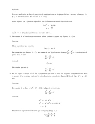 Solución :
Los ejes coordenados se eligen de modo que la parábola tenga su vértice en el origen y su eje a lo largo del eje
Y y se abre hacia arriba. La ecuación es x2
= 4py
Como el punto (16; 12) está en la parabola, sus coordenadas satisfacen la ecuación dada.
(16)
2
= 4p (12)
p =
16
3
donde p es la distancia en centrimetro del centro al foco.
39. La ecuación de la hipérbola de centro en el origen, eje focal 12 y pasa por el punto (8; 14) es:
Solución:
El eje mayor tiene por ecuación
2a = 12 a = 6
La grá…ca pasa por el punto (8; 14) y la ecuación de una hiperbola está dada por
x2
a2
y2
b2
= 1; sustituyendo el
punto dado, se tiene
64
36
196
b2
= 1
de donde
b2
= 252
La ecuación buscada es
x2
36
y2
252
= 1
40. En una elipse, los radios focales son los segmentos que unen los focos con un punto cualquiera de ella. Las
ecuaciones de las rectas que contienen los radios focales correspondientes al punto (2; 3) de la elipse 3x2
+4y = 48
son:
Solución :
La ecuación de la elipse es 3x2
+ 4y2
= 48 la cual puede ser escrita por
x2
16
+
y2
12
= 1
de donde
a2
= 16; b2
= 12
c2
= a2
b2
= 16 12 = 4
c = 2
Encontramos la pendiente de la recta que pasa por ( 2; 0) y (2; 3)
m1 =
3 0
2 + 2
=
3
4150
 