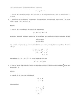 Con la ecuación punto pendiente encontramos la ecuación
3x 4y + 6 = 0
La ecuación de la recta que pasa por (2; 3) y ( 2; 0) por ser una paralela al eje y tiene por ecuación x = 2 ó
x 2 = 0.
41. La ecuación de la circunferencia que pasa por el origen y tiene su centro en el punto común a las rectas
x + 3y 6 = 0 y x 2y 1 = 0 es:
Solución :
La ecuación de la circunferencia de centro (h; k) está dada por
(x h)
2
+ (y k)
2
= r2
necesitamos resolver el sistema de ecuación de las rectas dadas para encontrar el centro de la misma, es decir
x + 3y 6 = 0
x 2y 1 = 0
cuya solución es el punto (3; 1) : Como la circunferencia pasa por el punto (0; 0) entonces podemos obtener el
radio por
(x 3)
2
+ (y 1)
2
= r2
( 3)
2
+ ( 1)
2
= r2
10 = r2
la ecuación es (x 3)
2
+ (y 1)
2
= 10; lo cual puede escribirse por
x2
6x + y2
2y = 0
42. La ecuación de una hipérbola con centro en el origen, longitud del eje transverso 8; excentricidad
4
3
y con focos
sobre el eje X es:
Solución :
La longitud del eje transverso está dada por
2a = 8
a = 4
la excentricidad
e =
c
a
=
4
3
c =
16
3
151
 