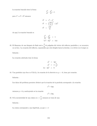 la ecuación buscada tiene la forma
x2
a2
y2
b2
= 1
pero c2
= a2
+ b2
entonces
b2
= c2
a2
b2
=
16
3
2
(4)
2
b2
=
112
9
de aqui, la ecuación buscada es
x2
16
y2
112
9
= 1
7x2
9y2
= 112
43. El …lamento de una lámpara de ‡ash está a
3
8
de pulgadas del vértice del re‡ector parabólico y se encuentra
en su foco. La ecuación del re‡ector, suponiendo que está dirigido hacia la derecha y su vértice en el origen es:
Solución :
La ecuación solicitada tiene la forma
y2
= 4px
y2
= 4
3
8
x
3x 2y2
= 0
44. Una parábola cuyo foco es F(0; 6) y la ecuación de la directriz es y = 6, tiene por ecuación:
Solución :
Los datos del problema permiten deducir que la ecuación de la parabola corresponde a la ecuación
x2
= 4py
entonces p = 6 y sustituyendo en la ecuación
x2
= 24y
45. Si la excentricidad de una cónica es e =
5
2
, entonces se trata de una:
Solución :
La cónica corresponde a una hipérbola, ya que e > 1
152
 