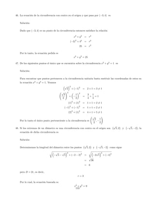 46. La ecuación de la circunferencia con centro en el origen y que pasa por ( 3; 4) es
Solución:
Dado que ( 3; 4) es un punto de la circunferencia entonces satisface la relación
x2
+ y2
= r2
( 3)
2
+ 42
= r2
25 = r2
Por lo tanto, la ecuación pedida es
x2
+ y2
= 25
47. De los siguientes puntos el único que se encuentra sobre la circunferencia x2
+ y2
= 1 es
Solución:
Para encontrar que puntos pertenecen a la circunferencia unitaria basta sustituir las coordenadas de estos en
la ecuación x2
+ y2
= 1. Veamos
p
2
2
+ ( 1)
2
= 2 + 1 = 3 6= 1
p
3
2
!2
+
1
2
2
=
3
4
+
1
4
= 1
(1)
2
+ (1)
2
= 1 + 1 = 2 6= 1
( 1)
2
+ ( 1)
2
= 1 + 1 = 2 6= 1
(2)
2
+ (1)
2
= 4 + 1 = 5 6= 1
Por lo tanto el único punto perteneciente a la circunferencia es
p
3
2
;
1
2
!
48. Si los extremos de un diámetro es una circunferencia con centro en el origen son
p
5; 2 y
p
5; 2 , la
ecuación de dicha circunferencia es
Solución:
Determinemos la longitud del diámetro entre los puntos
p
5; 2 y
p
5; 2 como sigue
r
p
5
p
5
2
+ ( 2 2)
2
=
r
2
p
5
2
+ ( 4)
2
=
p
36
= 6
pero D = 2r, es decir,
r = 3
Por lo cual, la ecuación buscada es
x2
+ y2
= 9
153
 