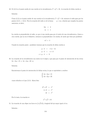 49. Si (2; 2) es el punto medio de una cuerda en la circunferencia x2
+ y2
= 16 , la ecuación de dicha cuerda es
Solución:
Como (2; 2) es el punto medio de una cuerda en la circunferencia x2
+ y2
= 16, entonces el radio pasa por los
puntos (2; 2) y (0; 0). Pero la ecuación del radio es de la forma y = mx, relación que cumplen los puntos
anteriores, es decir,
2m = 2
m = 1
La cuerda es perpendicular al radio, ya que si una cuerda pasa por el centro de una circunferencia y biseca a
otra cuerda, que no sea el diámetro, entonces es perpendicular a la cuerda, de modo que tiene por pendiente
m0
= 1
Usando la ecuación punto - pendiente tenemos que la ecuación de dicha cuerda es
y 2 = 1 (x 2)
y 2 = x + 2
x + y 4 = 0
50. La ecuación de la circunferencia con centro en el origen y que pasa por el punto de intersección de las rectas
3x + 3y = 15 y 2x + 2y = 22 es
Solución:
Encontremos el punto de intersección de dichas rectas, lo que es equivalente a resolver
(
3x + 3y = 15
2x + 2y = 22
cuyas solución es el par (2; 3). Ahora bien
22
+ 32
= r2
4 + 9 = r2
13 = r2
Por lo tanto, la ecuación es
x2
+ y2
= 13
51. La ecuación de una elipse con focos en
p
5; 0 y longitud del eje mayor igual a 6 es:
Solución :
154
 