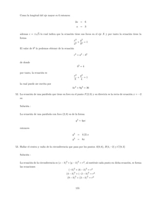 Como la longitud del eje mayor es 6 entonces
2a = 6
a = 3
ademas c =
p
5 lo cual indica que la ecuación tiene sus focos en el eje X y por tanto la ecuación tiene la
forma
x2
a2
+
y2
b2
= 1
El valor de b2
lo podemos obtener de la ecuación
c2
= a2
b2
de donde
b2
= 4
por tanto, la ecuación es
x2
9
+
y2
4
= 1
la cual puede ser escrita por
4x2
+ 9y2
= 36
52. La ecuación de una parábola que tiene su foco en el punto F(2; 0) y su directriz es la recta de ecuación x = 2
es:
Solución :
La ecuación de una parábola con foco (2; 0) es de la forma
y2
= 4px
entonces
y2
= 4 (2) x
y2
= 8x
53. Hallar el centro y radio de la circunferencia que pasa por los puntos A(0; 6), B(4; 2) y C(9; 3)
Solución :
La ecuación de la circunferencia es (x h)
2
+(y k)
2
= r2
; al sustituir cada punto en dicha ecuación, se forma
las ecuaciones
( h)
2
+ (6 k)
2
= r2
(4 h)
2
+ ( 2 k)
2
= r2
(9 h)
2
+ (3 k)
2
= r2
155
 