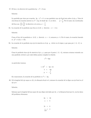 57. El foco y la directriz de la parábola 2y x2
= 0 son:
Solución:
La parabóla que tiene por ecuación 2y x2
= 0 es una parábola cuyo eje focal esta sobre el eje y. Vista de
otra forma la ecuación anterior es x2
= 2y, de donde 4p = 2, es decir, p =
1
2
. Por lo tanto, las coordenadas
del foco son 0;
1
2
la directriz es la recta y =
1
2
58.. La ecuación de la parábola cuyo foco es (4; 0) y directriz x = 4 es
Solución:
Como el foco de la parábola es (4; 0) y directriz x = 4, entonces p = 4. Por lo tanto, la ecuación buscada
es y2
= 4 (4) x = 16x.
59.. La ecuación de la parábola cuyo eje de simetría es el eje y, vértice en el origen y que pasa por ( 2; 2) es
Solución:
Como la parábola tiene eje de simetría al eje y y pasa por el punto ( 2; 2), entonces estamos tratando con
una parábola vertical y por ende dichos puntos cumplen la relación
x2
= 4py
en particular tenemos
( 2)
2
= 4p ( 2)
4 = 8p
p =
1
2
En consecuencia, la ecuación de la parábola es x2
= 2y
60. Si la longitud del eje mayor es 16 y la distancia focal es 8, entonces la ecuación de la elipse con eje focal en el
eje y es
Solución:
Sabemos que la longitud del eje mayor de una elipse está dado por 2a y la distancia focal por 2c, con los datos
del problema obtenemos
2a = 16
a = 8
2c = 8
c = 4
157
 