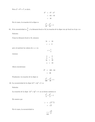 Pero a2
= b2
+ c2
, es decir,
b2
= 82
42
= 64 16
= 48
Por lo tanto, la ecuación de la elipse es
x2
48
+
y2
64
= 1
61.. Si la excentricidad es
4
5
y la distancia focal es 16, la ecuación de la elipse con eje focal en el eje x es
Solución:
Como la distancia focal es 16, entonces
2c = 16
c = 8
pero al sustituir los valores de e y c en
e =
c
a
tenemos
4
5
=
8
a
4a = 40
a = 10
Ahora encontremos
b2
= 100 64
= 36
Finalmente, la ecuación de la elipse es
x2
100
+
y2
36
= 1
62. La excentricidad de la elipse 2x2
+ 4y2
= 8 es
Solución:
La ecuación de la elipse 2x2
+ 4y2
= 8 en su forma canónica es
x2
4
+
y2
2
= 1
De manera que
c =
p
4 2
=
p
2
Por lo tanto, la excentricidad es
e =
p
2
2
158
 