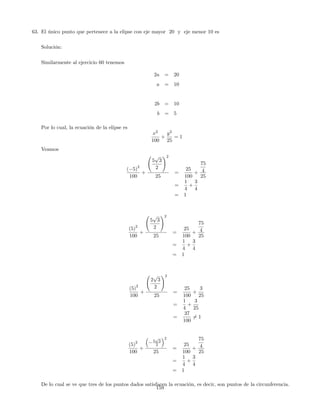 63. El único punto que pertenece a la elipse con eje mayor 20 y eje menor 10 es
Solución:
Similarmente al ejercicio 60 tenemos
2a = 20
a = 10
2b = 10
b = 5
Por lo cual, la ecuación de la elipse es
x2
100
+
y2
25
= 1
Veamos
( 5)
2
100
+
5
p
3
2
!2
25
=
25
100
+
75
4
25
=
1
4
+
3
4
= 1
(5)
2
100
+
5
p
3
2
!2
25
=
25
100
+
75
4
25
=
1
4
+
3
4
= 1
(5)
2
100
+
2
p
3
2
!2
25
=
25
100
+
3
25
=
1
4
+
3
25
=
37
100
6= 1
(5)
2
100
+
5
p
3
2
2
25
=
25
100
+
75
4
25
=
1
4
+
3
4
= 1
De lo cual se ve que tres de los puntos dados satisfacen la ecuación, es decir, son puntos de la circunferencia.
159
 