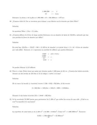 1; 000; 000 ! x
10 ! 1mm
Entonces, la altura x de la pila es 1; 000; 000 10 = 100; 000mm = 105
mm.
60. ¿Cuántos rieles de 15m se necesitan para enlazar a una fábrica con la estación que dista 765m?
Solución:
Se necesitan 765m 15m = 51 rieles.
61. ¿Cuántos al…leres de 3:5cm de largo pueden fabricarse con un alambre de latón de 152:07m, sabiendo que hay
una pérdida de 2mm de alambre por al…ler?
Solución:
En total hay 152:07m = 152:07 100 = 15; 207cm de alambre y se pierde 2mm = 2 10 = 0:2cm de alambre
por cada al…ler. Entonces, si x representa la cantidad de al…leres que pueden fabricarse:
15207 = (3:5 + 0:2) x
15207
3:7
= x
4110 = x
Se pueden fabricar 4,110 al…leres.
62. Para ir a clase, Pedro tiene que andar por término medio 1; 520 pasos de 62 cm. ¿Cuántos km habrá recorrido
durante un año escolar de 210 días si va al colegio y vuelve a su casa?
Solución:
De su casa a la escuela (y viceversa) recorre 1; 520 0:62 = 942:40m, al día recorre
2 942:40m = 1884:8m = 1884:8 1000 = 1:8848km:
Durante el año habrá recorrido 210 1:8848 = 395:8km.
63. Se ha necesitado 54; 000 losetas para pavimentar los 2; 430 m2
que miden las aceras de una calle. ¿Cuál es en
mm2
la super…cie de una loseta?
Solución:
La super…cie de cada loseta es de 2; 430 m2
54; 000 = 0:045m2
. Como 1m2
= 1; 000; 000mm2
. Entonces:
0:045 1; 000; 000mm2
= 45; 000mm2
16
 