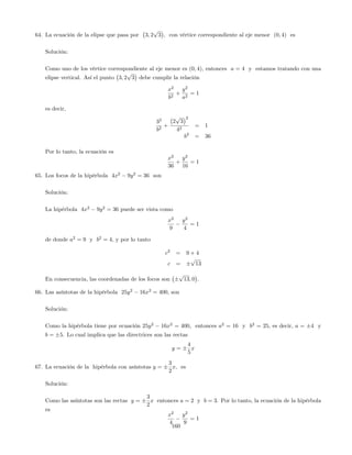 64. La ecuación de la elipse que pasa por 3; 2
p
3 , con vértice correspondiente al eje menor (0; 4) es
Solución:
Como uno de los vértice correspondiente al eje menor es (0; 4), entonces a = 4 y estamos tratando con una
elipse vertical. Así el punto 3; 2
p
3 debe cumplir la relación
x2
b2
+
y2
a2
= 1
es decir,
32
b2
+
2
p
3
2
42
= 1
b2
= 36
Por lo tanto, la ecuación es
x2
36
+
y2
16
= 1
65. Los focos de la hipérbola 4x2
9y2
= 36 son
Solución:
La hipérbola 4x2
9y2
= 36 puede ser vista como
x2
9
y2
4
= 1
de donde a2
= 9 y b2
= 4, y por lo tanto
c2
= 9 + 4
c =
p
13
En consecuencia, las coordenadas de los focos son
p
13; 0 .
66. Las asíntotas de la hipérbola 25y2
16x2
= 400, son
Solución:
Como la hipérbola tiene por ecuación 25y2
16x2
= 400, entonces a2
= 16 y b2
= 25, es decir, a = 4 y
b = 5. Lo cual implica que las directrices son las rectas
y =
4
5
x
67. La ecuación de la hipérbola con asíntotas y =
3
2
x, es
Solución:
Como las asíntotas son las rectas y =
3
2
x entonces a = 2 y b = 3. Por lo tanto, la ecuación de la hipérbola
es
x2
4
y2
9
= 1
160
 