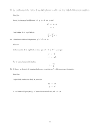 68. Las coordenadas de los vértices de una hipérbola son ( 1; 0) y sus focos ( 2; 0). Entonces su ecuación es
Solución:
Según los datos del problema a = 1 y c = 2, por lo cual
b2
= 4 1
= 3
La ecuación de la hipérbola es
x2
1
y2
3
= 1
69. La excentricidad de la hipérbola y2
4x2
= 4 es
Solución:
De la ecuación de la hipérbola se tiene que a2
= 4 y b2
= 1, así que
c2
= 5
c =
p
5
Por lo tanto, la excentricidad es
e =
p
5
2
70. El foco y la directriz de una parábola cuya ecuación es y2
= 36x son respectivamente:
Solución :
La parábola está sobre el eje X; también
4p = 36
p = 9
el foco está dado por (9; 0) y la ecuación de la directriz por x = 9
161
 