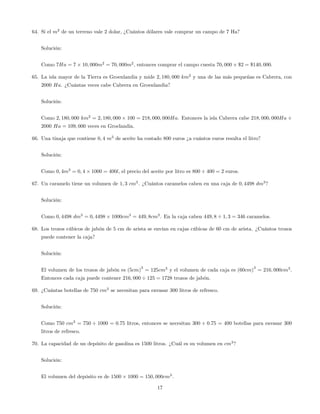 64. Si el m2
de un terreno vale 2 dolar, ¿Cuántos dólares vale comprar un campo de 7 Ha?
Solución:
Como 7Ha = 7 10; 000m2
= 70; 000m2
, entonces comprar el campo cuesta 70; 000 $2 = $140; 000.
65. La isla mayor de la Tierra es Groenlandia y mide 2; 180; 000 km2
y una de las más pequeñas es Cabrera, con
2000 Ha. ¿Cuántas veces cabe Cabrera en Groenlandia?
Solución:
Como 2; 180; 000 km2
= 2; 180; 000 100 = 218; 000; 000Ha. Entonces la isla Cabrera cabe 218; 000; 000Ha
2000 Ha = 109; 000 veces en Groelandia.
66. Una tinaja que contiene 0; 4 m3
de aceite ha costado 800 euros ¿a cuántos euros resulta el litro?
Solución:
Como 0; 4m3
= 0; 4 1000 = 400l, el precio del aceite por litro es 800 400 = 2 euros.
67. Un caramelo tiene un volumen de 1; 3 cm3
. ¿Cuántos caramelos caben en una caja de 0; 4498 dm3
?
Solución:
Como 0; 4498 dm3
= 0; 4498 1000cm3
= 449; 8cm3
. En la caja caben 449; 8 1; 3 = 346 caramelos.
68. Los trozos cúbicos de jabón de 5 cm de arista se envían en cajas cúbicas de 60 cm de arista. ¿Cuántos trozos
puede contener la caja?
Solución:
El volumen de los trozos de jabón es (5cm)
3
= 125cm3
y el volumen de cada caja es (60cm)
3
= 216; 000cm3
.
Entonces cada caja puede contener 216; 000 125 = 1728 trozos de jabón.
69. ¿Cuántas botellas de 750 cm3
se necesitan para envasar 300 litros de refresco.
Solución:
Como 750 cm3
= 750 1000 = 0:75 litros, entonces se necesitan 300 0:75 = 400 botellas para envasar 300
litros de refresco.
70. La capacidad de un depósito de gasolina es 1500 litros. ¿Cuál es su volumen en cm3
?
Solución:
El volumen del depósito es de 1500 1000 = 150; 000cm3
.
17
 