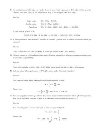 71. Un camión transporta 50 cajas con botellas llenas de agua. Cada caja contiene 20 botellas de litro y medio.
Una caja vacía pesa 1500 g, y una botella vacía, 50 g. ¿Cuál es el peso total de la carga?
Solución:
Cajas vacías: 50 1500g = 75; 000g
Botellas vacías: 50 20 50g = 50; 000g
Cajas llenas : 50 20 1:5l = 1500l = 1500 1000g = 1; 500; 000g
El peso total de la carga es de
75; 000g + 50; 000g + 1; 500; 000g = 1; 625; 000g = 1; 625; 000 1000 = 1; 625kg:
72. Si para construir un muro necesito 2 toneladas de cemento, ¿cuántos sacos de 25 kilos de cemento tendré que
comprar?
Solución:
Como 2 toneladas = 2 1000 = 2; 000kg, se tienen que comprar 2; 000 25 = 80 sacos.
73. Un barco transporta 2800 toneladas de mercancía. ¿Cuántos vagones harán falta para transportar esa mercancía
si cada vagón carga 1400 kg?
Solución:
Como 2800 toneladas = 2800 1000 = 2; 800; 000kg, hacen falta 2; 800; 000 1; 400 = 2000 vagones.
74. La temperatura del cuerpo humano es 37 C. ¿A cuántos grados Fahrenheit equivalen?
Solución:
Para convertir grados celsius a Fahrenheit se utiliza la siguiente fórmula:
o
F = o
C
9
5
+ 32
En este caso:
o
F = 37
9
5
+ 32 = 66:6 + 32 = 98:6o
F
75. Para asar un pollo se necesita que el horno de la cocina alcance una temperatura de 374 F. ¿A qué temperatura
debo …jar el graduador para asar el pollo, si la graduación está en grados centígrados ( C)?
Solución:
Para convertir grados Celsius a Fahrenheit se utiliza la siguiente fórmula:
o
C = (o
F 32)
5
9
En este caso:
o
C = (374 32)
5
9
= 342
5
9
= 190o
C
18
 