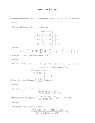 UNIDAD DE ÁLGEBRA
1. Dado el polinomio lineal f(x) = x
1
2
; la suma f(x) + f(x +
1
4
) + f(x +
2
4
) + f(x +
3
4
) es igual a:
Solución:
Al evaluar el polinomio f (x) = x
1
2
; se obtiene que
f (x) = x
1
2
f x +
1
4
= x +
1
4
1
2
= x
1
4
f x +
2
4
= x +
2
4
1
2
= x
f x +
3
4
= x +
3
4
1
2
= x +
1
4
de donde
f (x) + f x +
1
4
+ f x +
2
4
+ f x +
3
4
= x
1
2
+ x
1
4
+ x + x +
1
4
= 4x
1
2
2. Si x + y = 1 y xy = 1 , ¿cuál será el valor de x3
+ y3
?
Solución:
Elevando al cubo la expresión (x + y) = 1, y aplicando las condiciones dadas en el ejercicio, se obtiene
(x + y)
3
= x3
+ 3x2
y + 3xy2
+ y3
= 1
x3
+ 3xy (x + y) + y3
= 1
x3
+ 3 (1) (1) + y3
= 1
x3
+ y3
= 2
3. Si a = 1; b = 3; c = 5, entonces
a + b ja bj
jaj + jbj + jcj
es igual a:
Solución:
Haciendo las debidas sustituciones resulta
1 + 3 j 1 3j
j 1j + j3j + j5j
=
2 4
9
=
2
9
:
4. El valor numérico de la expresión
a2
a + b2
a3
b3
a2
b
(a2 + b2) (2a 3b2)
para a = 1 y b = 2 es:
Solución :
Al sustituir los valores respectivos se obtiene
(1)
2
1 + ( 2)
2
(1)
3
( 2)
3
(1)
2
( 2)
(1)
2
+ ( 2)
2
2 (1) 3 ( 2)
2
=
27
10
19
 