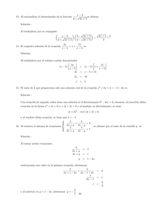 13. Al racionalizar el denominador de la fracción
x 2
3 +
p
2x + 5
se obtiene
Solución :
Al multiplicar por su conjugado
x 2
3 +
p
2x + 5
3
p
2x + 5
3
p
2x + 5
=
p
2x + 5 3
2
14. El conjunto solución de la ecuación
3x
x 5
= 1 +
15
x 5
es
Solución :
Al multiplicar por el mínimo común denominador
(x 5)
3x
x 5
= (x 5) 1 +
15
x 5
3x = x 5 + 15
2x = 10
x = 5
15. El valor de k que proporciona sólo una solución real de la ecuación x2
+ kx + k = 2 3x es:
Solución :
Una ecuación de segundo orden tiene una solución si el discriminante b2
4ac = 0; entonces, al reescribir dicha
ecuación en la forma x2
+ (k + 3) x + (k + 2) = 0 y al analizar su discriminante, se tiene
(k + 3)
2
4 (1) (k + 2) = 0
y al resolver dicha ecuación, se tiene que k = 1
16. Al resolver el sistema de ecuaciones
8
><
>:
2
3x + y
+
4
3x y
= 3
2
3x + y
4
3x y
= 1
, se obtiene que el valor de la variable y es:
Solución :
Al sumar ambas ecuaciones,
4
3x + y
= 4
3x + y = 1
y = 1 3x
sustituyendo este valor en la primera ecuación, obtenemos
2
3x + 1 3x
+
4
3x 1 + 3x
= 3
4
6x 1
= 1
x =
6
6
y al sustituir en y = 1 3x; obtenemos y =
3
2 22
 
