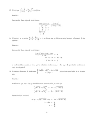 17. Al efectuar
x2
4
(x 2)
2 +
(x + 2)
2
x2 4
se obtiene :
Solución :
La expresión dada se puede reescribir por
(x + 2) (x 2)
(x 2)
2 +
(x + 2)
2
(x + 2) (x 2)
x + 2
x 2
+
x + 2
x 2
2 (x + 2)
x 2
18. Al resolver la ecuación
x + 1
x 1
+
2x 1
x + 1
= 4 se obtiene que la diferencia entre la mayor y la menor de las
raíces es :
Solución :
La expresión dada se puede reescribir por
(x + 1)
2
+ (2x 1) (x 1)
x2 1
= 4
3x2
x + 2 = 4x2
4
x2
+ x 6 = 0
al resolver dicha ecuación, se tiene que las soluciones reales son x1 = 3 ; x2 = 2; por tanto, la diferencia
entre las raíces es 5
19. Al resolver el sistema de ecuaciones
( p
2x +
p
3y
2
= 5 + 2
p
6xy
2x 3y = 1
, se obtiene que el valor de la variable
y es:
Solución :
Podemos ver que 2x = 1 + 3y al sustituir en la ecuación dada, se tiene que
p
1 + 3y +
p
3y
2
= 5 + 2
p
(1 + 3y) 3y
p
1 + 3y +
p
3y
2
= 5 + 2
p
3y (1 + 3y)
desarrollando el cuadrado
1 + 3y + 2
p
3y (1 + 3y) + 3y = 5 + 2
p
3y (1 + 3y)
4 + 6y = 0
y =
2
3
23
 