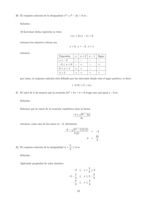 20. El conjunto solución de la desigualdad x3
+ x2
2x > 0 es :
Solución :
Al factorizar dicha expresión se tiene
x (x + 2) (x 1) > 0
entonces los números críticos son
x = 0; x = 2; x = 1
entonces
Expresión x x + 2 x 1 Signo
x < 2
2 < x < 0 + +
0 < x < 1 + +
x > 1 + + + +
por tanto, el conjunto solución está de…nido por los intervalos donde está el signo positivo, es decir
( 2; 0) [ (1; +1)
21. El valor de k de manera que la ecuación 2x2
+ kx + 4 = 0 tenga una raíz igual a 3 es:
Solución :
Sabemos que la raices de la ecuación cuadrática tiene la forma
b
p
b2 4ac
2a
entonces, como una de las raices es 3; obtenemos
k
p
k2 4 (2) (4)
2 (2)
= 3
k =
22
3
22. El conjunto solución de la desigualdad jx +
2
3
j 2 es
Solución :
Aplicando propiedad de valor absoluto
2 x +
2
3
2
2
2
3
x 2
2
3
8
3
x
4
3
24
 
